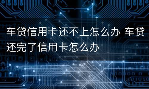 车贷信用卡还不上怎么办 车贷还完了信用卡怎么办