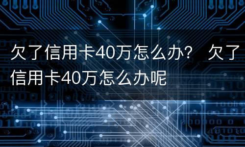 欠了信用卡40万怎么办？ 欠了信用卡40万怎么办呢