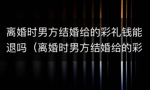 离婚时男方结婚给的彩礼钱能退吗（离婚时男方结婚给的彩礼钱能退吗现在）