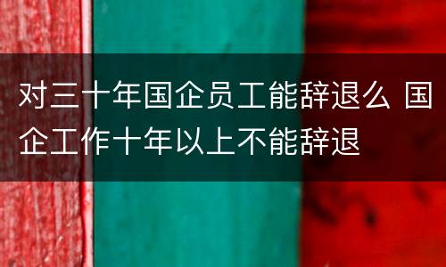 对三十年国企员工能辞退么 国企工作十年以上不能辞退