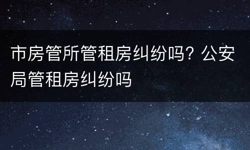 市房管所管租房纠纷吗? 公安局管租房纠纷吗