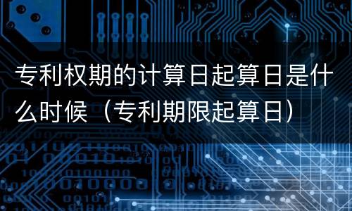专利权期的计算日起算日是什么时候（专利期限起算日）