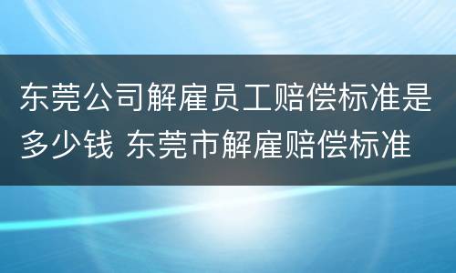 东莞公司解雇员工赔偿标准是多少钱 东莞市解雇赔偿标准