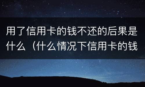用了信用卡的钱不还的后果是什么（什么情况下信用卡的钱不用还）