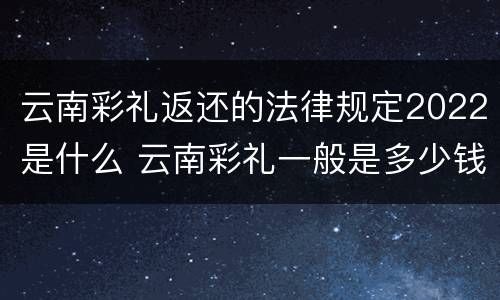 云南彩礼返还的法律规定2022是什么 云南彩礼一般是多少钱2021