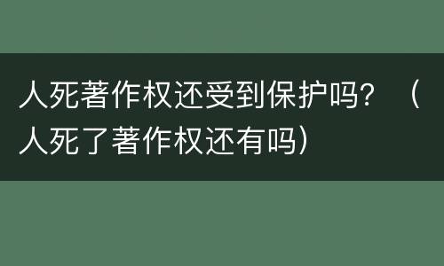 人死著作权还受到保护吗？（人死了著作权还有吗）