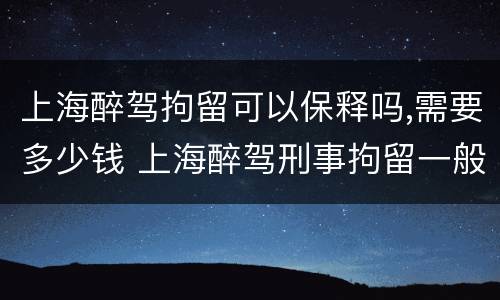 上海醉驾拘留可以保释吗,需要多少钱 上海醉驾刑事拘留一般多少天