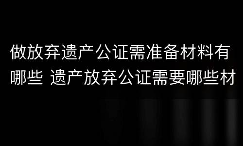 做放弃遗产公证需准备材料有哪些 遗产放弃公证需要哪些材料
