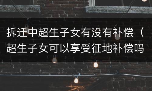 拆迁中超生子女有没有补偿（超生子女可以享受征地补偿吗）