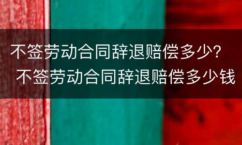 不签劳动合同辞退赔偿多少？ 不签劳动合同辞退赔偿多少钱