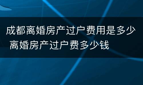 成都离婚房产过户费用是多少 离婚房产过户费多少钱