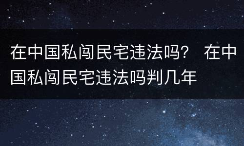 在中国私闯民宅违法吗？ 在中国私闯民宅违法吗判几年