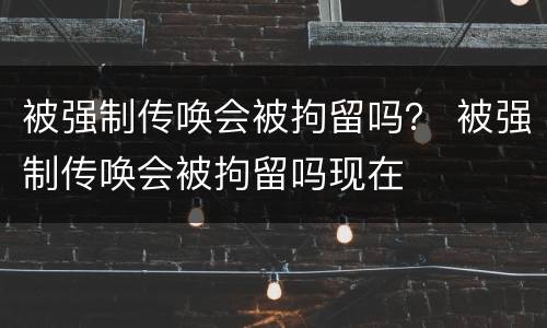 被强制传唤会被拘留吗？ 被强制传唤会被拘留吗现在
