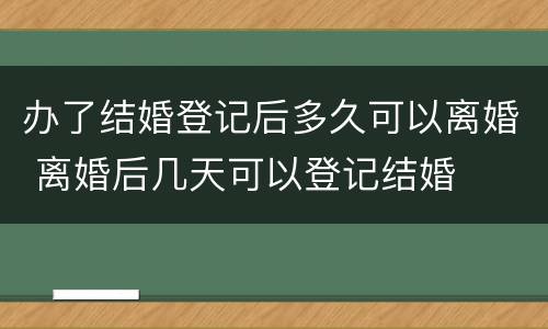 办了结婚登记后多久可以离婚 离婚后几天可以登记结婚