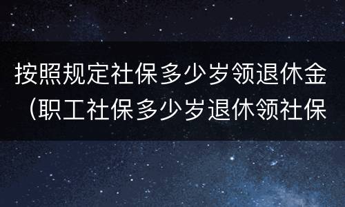 按照规定社保多少岁领退休金（职工社保多少岁退休领社保）