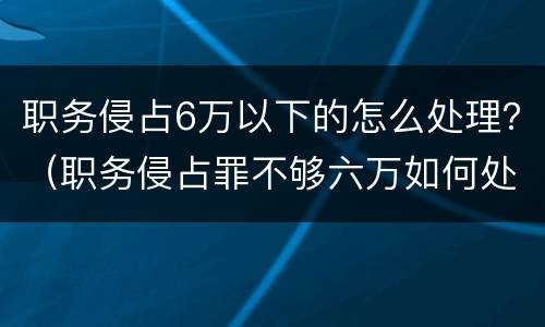 职务侵占6万以下的怎么处理？（职务侵占罪不够六万如何处理）