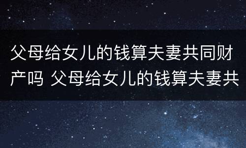 父母给女儿的钱算夫妻共同财产吗 父母给女儿的钱算夫妻共同财产吗怎么算