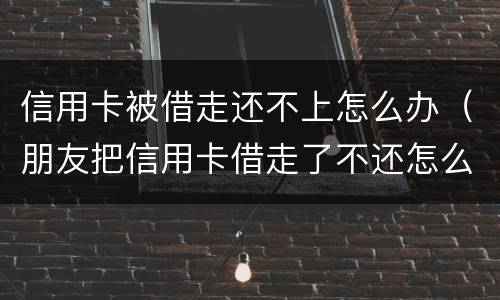 信用卡被借走还不上怎么办（朋友把信用卡借走了不还怎么办）