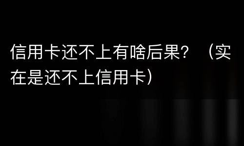 信用卡还不上有啥后果？（实在是还不上信用卡）
