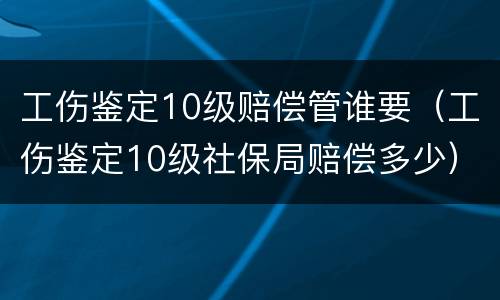 工伤鉴定10级赔偿管谁要（工伤鉴定10级社保局赔偿多少）