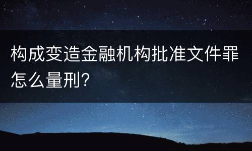 构成变造金融机构批准文件罪怎么量刑?