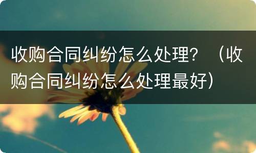 收购合同纠纷怎么处理？（收购合同纠纷怎么处理最好）