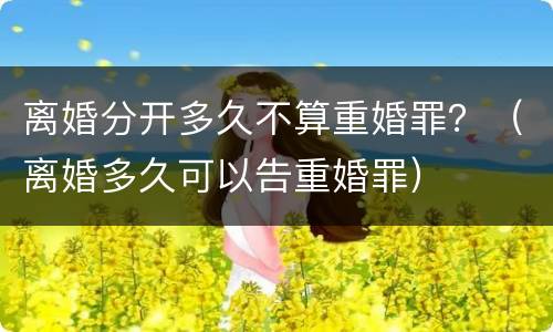 离婚分开多久不算重婚罪？（离婚多久可以告重婚罪）