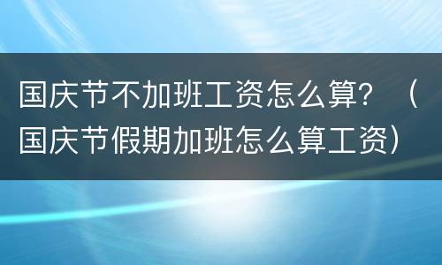 国庆节不加班工资怎么算？（国庆节假期加班怎么算工资）