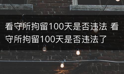 看守所拘留100天是否违法 看守所拘留100天是否违法了
