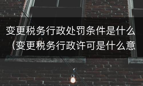 变更税务行政处罚条件是什么（变更税务行政许可是什么意思）