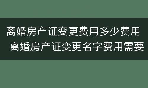 离婚房产证变更费用多少费用 离婚房产证变更名字费用需要多少