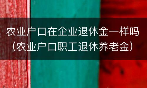 农业户口在企业退休金一样吗（农业户口职工退休养老金）
