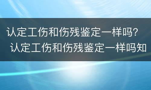 认定工伤和伤残鉴定一样吗？ 认定工伤和伤残鉴定一样吗知乎