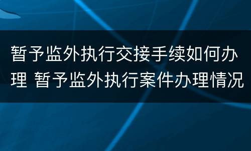 暂予监外执行交接手续如何办理 暂予监外执行案件办理情况