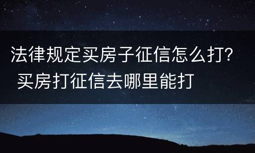 法律规定买房子征信怎么打？ 买房打征信去哪里能打