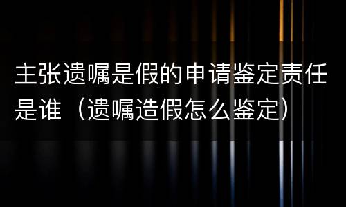 主张遗嘱是假的申请鉴定责任是谁（遗嘱造假怎么鉴定）
