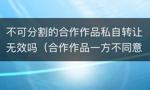 不可分割的合作作品私自转让无效吗（合作作品一方不同意转让）