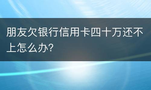朋友欠银行信用卡四十万还不上怎么办？