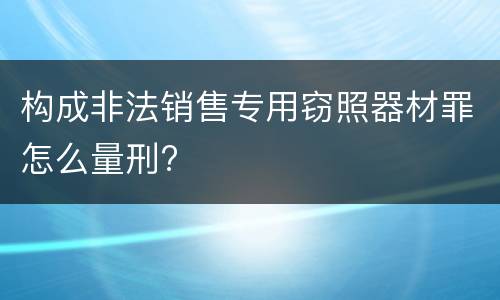 构成非法销售专用窃照器材罪怎么量刑?