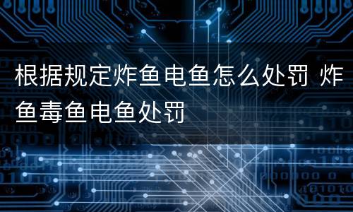根据规定炸鱼电鱼怎么处罚 炸鱼毒鱼电鱼处罚