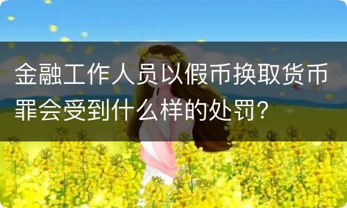 金融工作人员以假币换取货币罪会受到什么样的处罚？