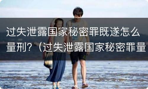 过失泄露国家秘密罪既遂怎么量刑?（过失泄露国家秘密罪量刑标准）
