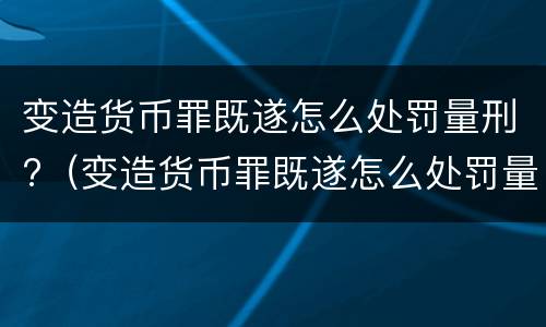 变造货币罪既遂怎么处罚量刑?（变造货币罪既遂怎么处罚量刑依据）