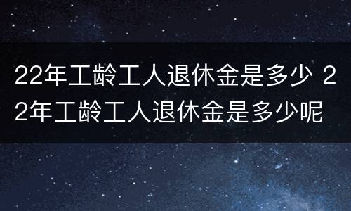 22年工龄工人退休金是多少 22年工龄工人退休金是多少呢
