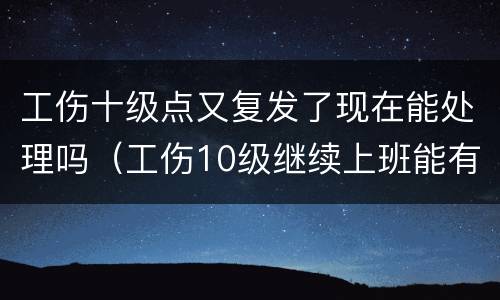 工伤十级点又复发了现在能处理吗（工伤10级继续上班能有补偿吗）