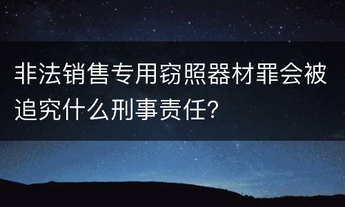 非法销售专用窃照器材罪会被追究什么刑事责任？