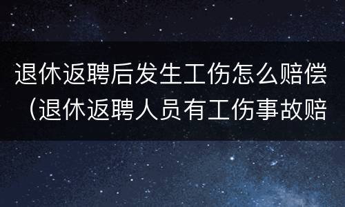 退休返聘后发生工伤怎么赔偿（退休返聘人员有工伤事故赔偿吗）