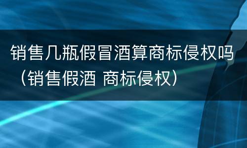 销售几瓶假冒酒算商标侵权吗（销售假酒 商标侵权）