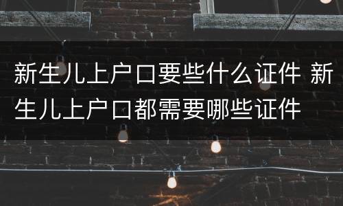 新生儿上户口要些什么证件 新生儿上户口都需要哪些证件