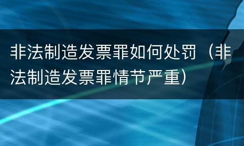 非法制造发票罪如何处罚（非法制造发票罪情节严重）
